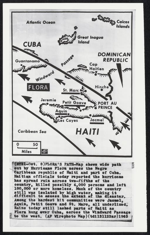 Flora's Path-Map shows wide path out by Hurricane Flora across the Negro Caribbean republic of Haiti and part of Cuba. Haitian officials today reported the hurricane has spread ruin across two-fifths of the country, killed possibly 4,000 persons and left 100,000 or more homeless. Much of the country still was isolated by high water, making it difficult to assess the extent of the disaster. Among the hardest hit communities were Jacmel, Aquin, Petit Goave and St. Marc, all underlined. Rains today still lashed parts of Haiti as Flora hung over Cuba, across the Windward Passage to the west.