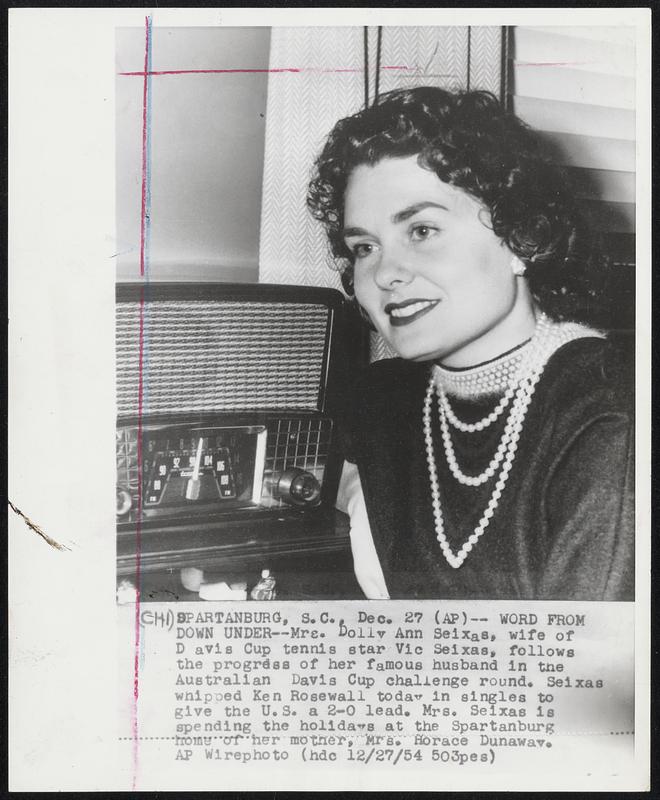 Word From Down Under--Mrs. Dolly Ann Seixas, wife of Davis Cup tennis star Vic Seixas, follows the progress of her famous husband in the Australian Davis Cup challenge round. Seixas whipped Ken Rosewall today in singles to give the U.S. a 2-0 lead. Mrs. Seixas is spending the holidays at the Spartanburg home of her mother, Mrs. Horace Dunaway.
