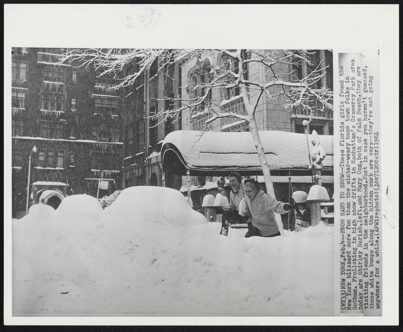 New York. - From Sand to Snow - These Florida girls found the New York blizzard more fun than the winter-weary home town folks in Gotham. Frolicking in high snow drifts in Manhattan's Gramercy Park area today are Shirley Barish, left, and Mary Cox, both of Palm Beach. They are visiting friends in the neighborhood. Just in case you haven't guessed, those white bumps along the hidden curb are cars - they're not going anywhere for a while.