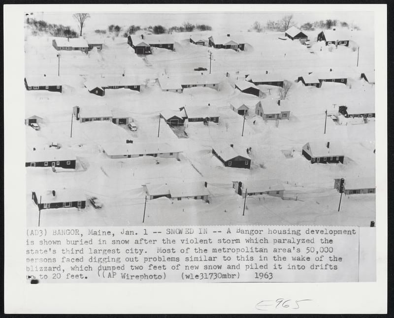 Bangor, Maine. - Snowed In. - A Bangor housing development is shown buried in snow after the violent storm which paralyzed the state's third largest city. Most of the metropolitan area's 50,000 persons faced digging out problems similar to this in the wake of the blizzard, which dumped two feet of new snow and piled it into drifts up to 20 feet.