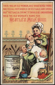 There was an old woman, and what do you think? She fed all her babies on victuals and drink but "victuals & drink," (it should be understood) was the old woman's name for Nestle's Milk Food.  Nestle's Mother Goose series.