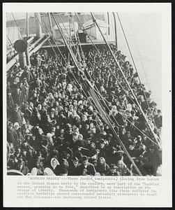 ‘Huddled Masses’ — These Jewish immigrants, fleeing from Europe to the United States early in the century, were part of the “huddled masses, yearning to be free,” described in an inscription on the Statue of Liberty. Thousands of immigrants like these suffered incredible hardships aboard overcrowded makeshift transports to reach the New Colossus – the beckoning United States.