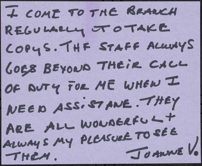 I come to the branch regularly to take copys. The staff always goes beyond their call of duty for me when I need assistane. They are all wonderful + always my pleasure to see them.