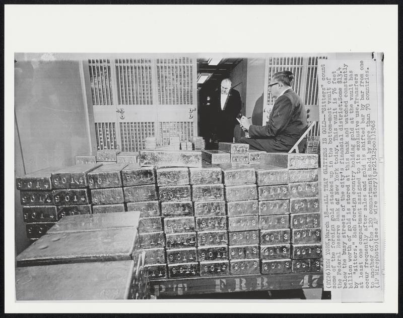 All That Glitters Is Gold -- "Sitters" count some of the foreign gold stacked up in the bottom-most vault of the Federal Reserve Bank of New York today. This vault is 76 feet below the busy streets of the city's financial district. Some $13.4 billion worth of gold is stored at this bank and watched constantly by "sitters." Each foreign country holding gold at the vault has at least one compartment assigned to its exclusive use. Transfers occur frequently after sales and gold is shifted bar by bar from one to another of the 120 compartments held by more than 70 countries.