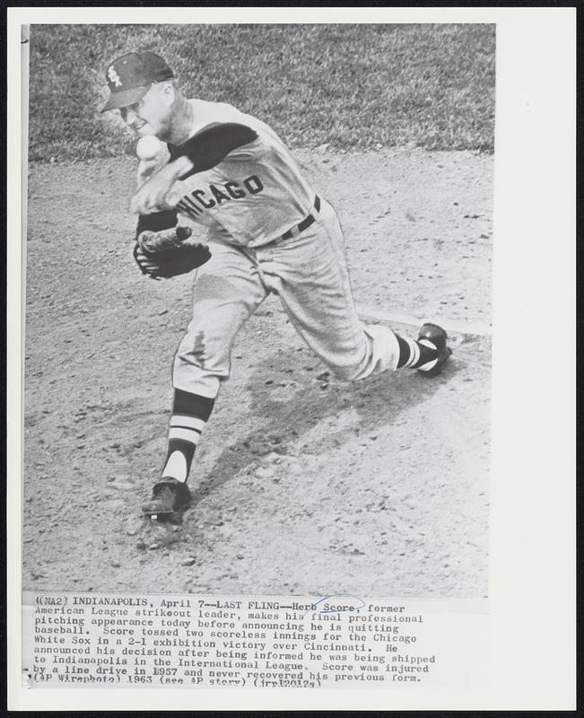 Last Fling--Herb Score, former American League strikeout leader, makes his final professional pitching appearance today before announcing he is quitting baseball. Score tossed two scoreless innings for the Chicago White Sox in a 2-1 exhibition victory over Cincinnati. He announced his decision after being informed he was being shipped to Indianapolis in the International League. Score was injured by a line drive in 1957 and never recovered his previous form.