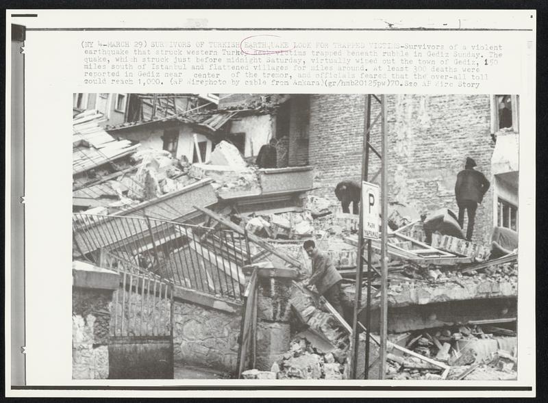 Survivors of Turkish Earthquake Look for Trapped Victims-Survivors of a violent earthquake that struck western Turkey seek victims trapped beneath rubble in Gediz Sunday. The quake, which struck just before midnight Saturday, virtually wiped out the town of Gediz, 150 miles south of Istanbul and flattened villages for miles around. At least 300 deaths were reported in Gediz near center of the tremor, and officials feared that the over-all till could reach 1,000.