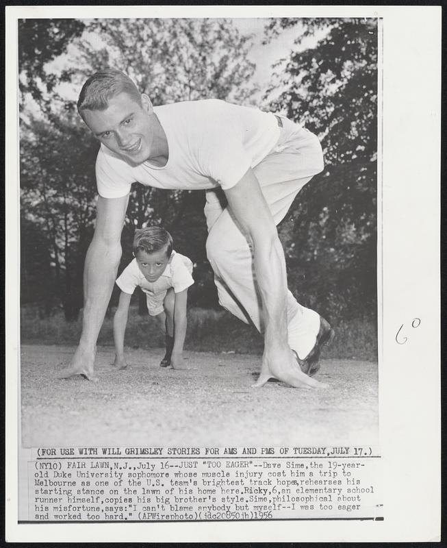 Just "Too Eager"--Dave Sime, the 19-year-old Duke University sophomore whose muscle injury cost him a trip to Melbourne as on the the U.S. team's brightest track hopes, rehearses his starting stance on the lawn of his home here. Ricky, 6, an elementary school runner himself, copies his big brother's style. Sime, philosophical about his misfortune, says: "I can't blame anybody but myself--I was to eager and worked too hard.