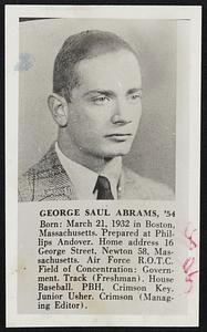 George Saul Abrams, '54. Born: March 21, 1932 in Boston, Massachusetts. Prepared at Phillips Andover. Home address 16 George Street, Newton 58, Massachusetts. Air Force R.O.T.C. Field of Concentration: Government. Track (Freshman). House Baseball. PBH. Crimson Key. Junior Usher. Crimson (Managing Editor).