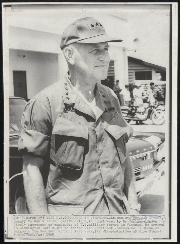 Next U.S. Commander in Vietnam?-- Lt. Gen. Creighton W. Abrams, deputy to Gen. William C. Westmoreland, is considered to be Westmoreland's likely successor as commander of U.S. military forces in Vietnam. He arrived in Washington last night to confer with President Johnson. He is shown at Saigon's Tan Son Nhut airport last week.