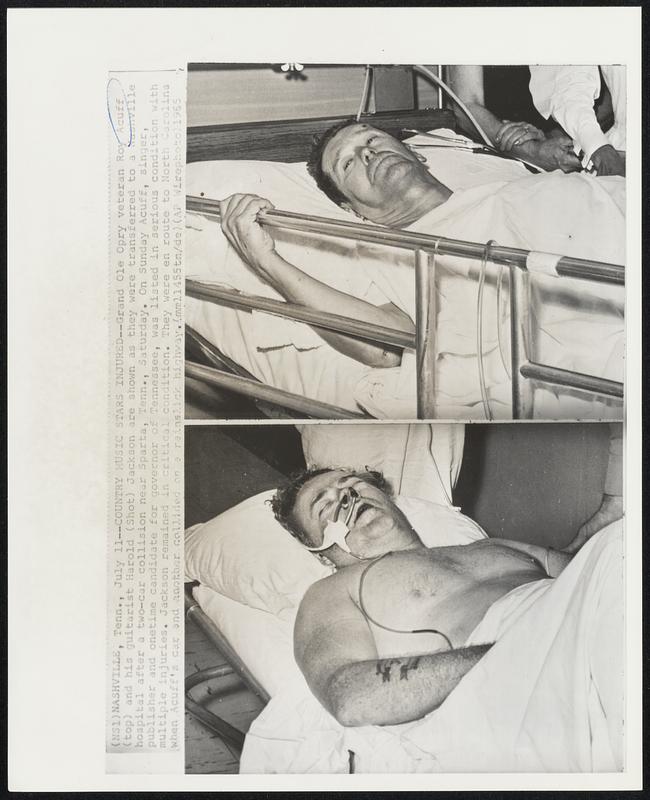 Country Music Stars Injured - Grand Ole Opry veteran Roy Acuff (top) and his guitarist Harold (shot) Jackson are shown as they were transferred Nashville hospital after a two-car collision near Sparta, Tenn. , Saturday. On Sunday Acuff, singer, publisher and onetime candidate for governor of Tennessee, was listed in serious condition with multiple injuries. Jackson remained in critical condition. They were en route to north Carolina when Acuff's car and another collided on a rainslick highway.