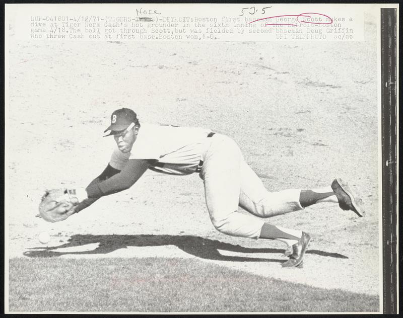 Detroit- Boston first baseman George Scott makes a dive at Tiger Cash's hot grounder in the sixth inning of the Detroit-Boston game 4/18. The ball got through Scott, but was fielded by second baseman. Doug Griffin who threw Cash out at first base. Boston won, 1-0.