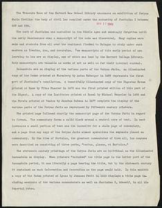 The Treasure Room of the Harvard Law School Library announces an exhibition of Corpus Juris Civilis: the body of civil law compiled under the authority of Justinian I between 529 and 534. The work of Justinian was unstudied in the Middle Ages and seemingly forgotten until the early Renaissance when a manuscript of the code was discovered. Many copies were made and students from all over the continent flocked to Bologna to study under such masters as Irenius, Azo, and Accursius. Two manuscripts of this early period of new learning in law are on display, one of which was lent by the Harvard College Library. Both manuscripts are valuable as works of art as well as for their internal content. Incunabula are on display of the various parts of the Corpus Juris. An illuminated copy of the Codex printed at Nuremberg by Anton Koberger in 1488 represents the first part of Justinian's compilation. A beautifully illuminated copy of the Digestum Novum printed at Rome by Vitus Puecher in 1476 was the first printed edition of this part of the Digest. A copy of the Institutes printed at Basel by Michael Wenseler in 1486 and the Novels printed at Venice by Jacobus Rubeus in 1477 complete the display of the various parts of the Corpus Juris as reproduced by fifteenth century printers. The printed page followed exactly the manuscript page of the Corpus Juris in regard to format. The commentary forms a solid block around a central core of text. In most instances a small portion of text was the incentive for a whole page of commentary, and a page from any copy of the Corpus Juris almost symbolizes the emphasis placed on commentary. By the time of Bartolus, the greatest commentator of them all, law courses were described as consisting of three parts, "textus, glossa, et Bartolus." The sixteenth century printings of the Corpus Juris are as individual as the illuminated incunabula on display. When printers "invented" the title page in the latter part of the incunabula period, it was literally a page bearing the title, but by the sixteenth century It contained as much information and decoration as the page would hold. In this exhibit a copy of the Codex printed at Lyons by Joannes Petit in 1523 displays a title page including woodcuts of the various commentators as well as Justinian I, himself, in all his imperial robes.