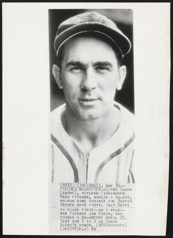 No-Hitter - Clyde Shoun (above), veteran cincinnati Reds pitcher, hurled a no-hit, no-run game against the Boston Braves here today. Only Brave to reach first--on a walk-- was pitcher Jim Tobin, who tossed a no-hitter April 27. Reds won 1 to 0 on Chuck Aleno's homer.