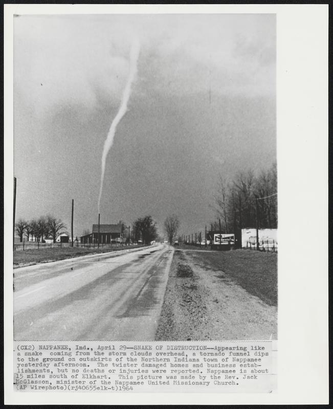 Snake of Destruction--Appearing like a snake coming from the storm clouds overhead, a tornado funnel dips to the ground on outskirts of the Northern Indiana town of Nappanee yesterday afternoon. The twister damaged homes and business establishments, but no deaths or injuries were reported. Nappanee is about 15 miles south of Elkhart. This picture was made by the Rev. Jack McGlasson, minister of the Nappanee United Missionary Church.