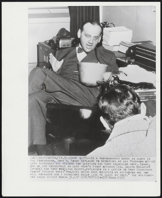 Adams Quits - As a photographer moves in close in the foreground, John G. Adams explains to reporters at his Pentagon office late yesterday his reasons for quitting his Army Counselor post. Adams, one of the Principals in last year's fight between Sen. Joseph McCarthy (R-Wis) and Army civilian chiefs, explained in a letter to Army Secretary Robert Stevens that: "Projects which have occupied my attention are now well advanced and I therefore would like to leave my post." The resignation takes effect March 31.