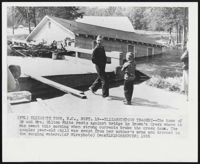 Elizabethtown Tragedy -- The home of Mr. and Mrs. Milton White rests against bridge in Brown's Creek where it was swept this morning when strong currents broke the creek dam. The couples year-old child was swept from her mother's arm and drowned in the surging waters.