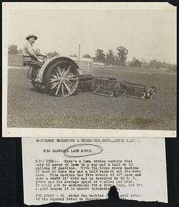 New Gasoline Lawn Mower News Item:- Here's a lawn mowing machine that cuts 52 acres of lawn in a day and a half on 10 gallons of gasoline. With the horse drawn machine it used to take one and a half weeks to cut the same lawn. This machine has five mowers of 45" each and cuts a swath 12' wide and is operated by 12 H. P. power and its average speed is 8 miles per hour. It would not be economical for a front lawn, but for a golf course it is almost indespens[able]