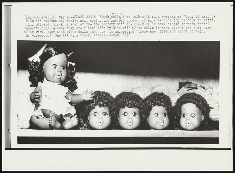 Black Dolls--Black dolls that talk-with such remarks as "Cool it baby",-hits the nations toy market next month, the latest product of an all-black toy factory in Wetts. Phil Gilyard, black manager at the toy factory said the black dolls have helped promote racial understanding because they are placed side by side with white dolls in many stores and that when white girls play with black dolls they come to understand "there are different kinds of skin."