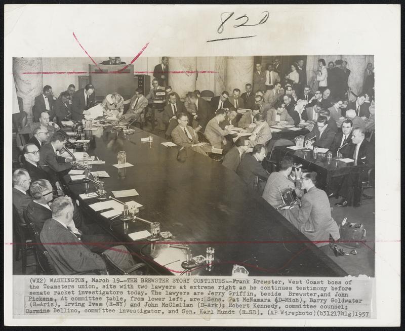 The Brewster Story Continues--Frank Brewster, West Coast boss of the Teamsters union, sits with two lawyers at extreme right as he continues testimony before senate racket investigators today. The lawyers are Jerry Griffin, beside Brewster, and John Pickens. At committee table, from lower left, are: Sens. Pat McNamara (D-Mich), Barry Goldwater (R-Ariz), Irving Ives (R-NY) and John McClellan (D-Ark); Robert Kennedy, committee counsel; Carmine Bellino, committee investigator, and Sen. Karl Mundt (R-SD).