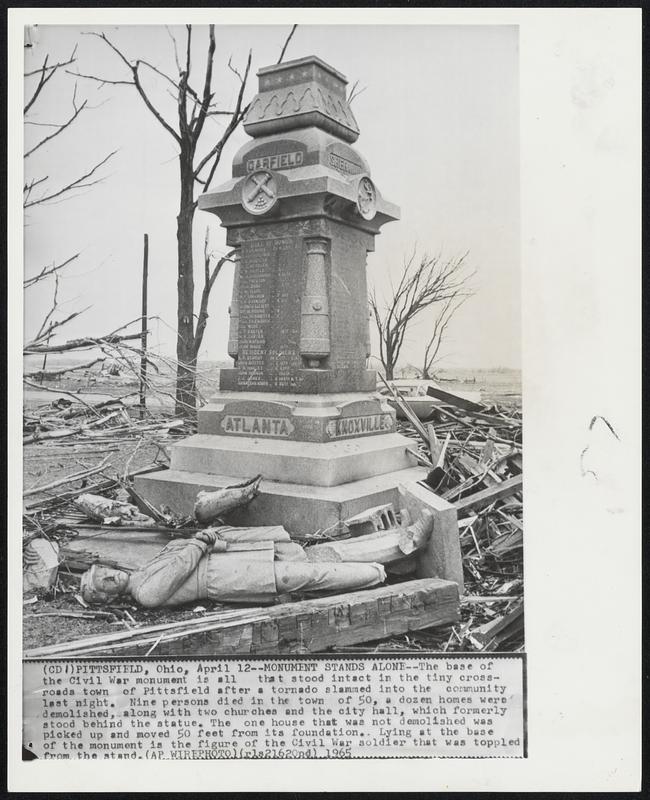 Pittsfield, Ohio – Monument Stands Alone – The base of the Civil War monument is all that stood intact in the tiny cross-roads town of Pittsfield after a tornado slammed into the community last night. Nine persons died in the town of 50, a dozen homes were demolished, along with two churches and the city hall, which formerly stood behind the statue. The one house that was not demolished was picked up and moves 50 feet from its foundation. Lying at the base of the monument is the figure of the Civil War solider that was toppled from the stand.