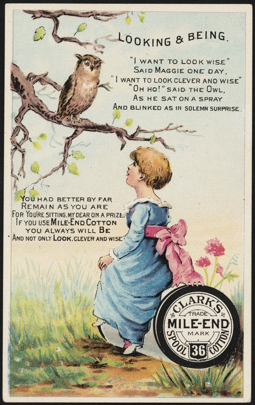 Looking & being. "I want to look wise" said Maggie one day. "I want to look clever and wise" "Oh ho!" said the owl as he sat on a spray as he sat on a spray and blinked as in solemn surprise. Clark's Mile-End 36 Spool Cotton.