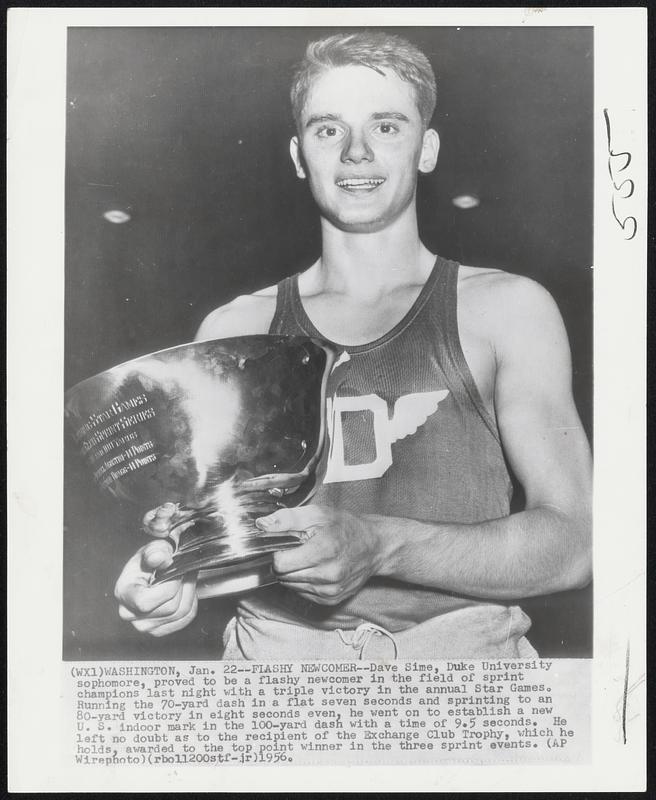 Flashy Newcomer--Dave Sime, Duke University sophomore, proved to be a flashy newcomer in the field of sprint champions last night with a triple victory in the annual Star Games. Running the 70-yard dash in a flat seven seconds and sprinting to an 80-yard victory in eight seconds even, he went on to establish a new U.S. indoor mark in the 100-yard dash with a time of 9.5 seconds, He left no doubt as to the recipient of the Exchange Club Trophy, which he holds, awarded to the top point winner in the three sprint events.