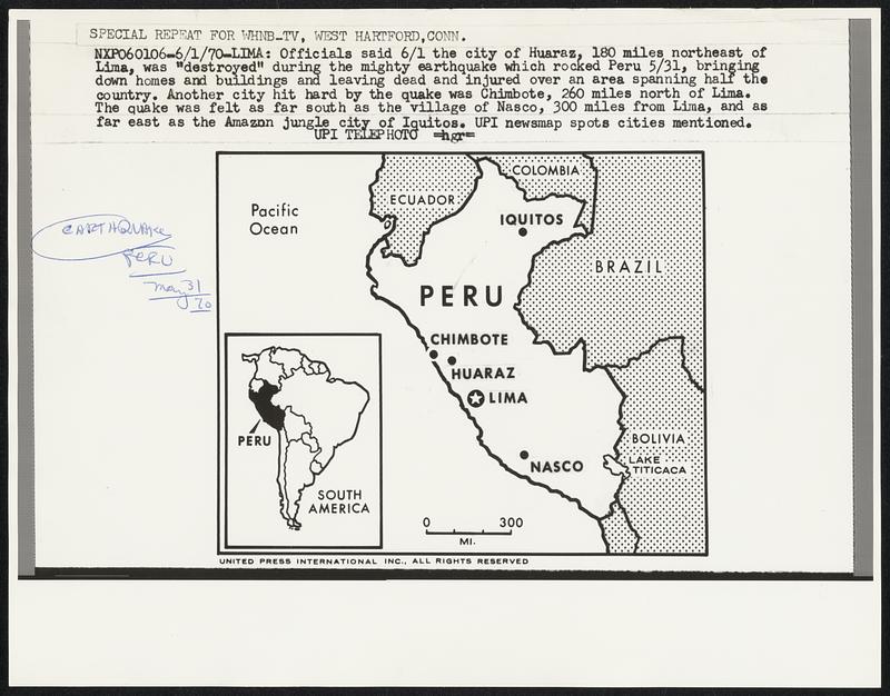 Lima: Officials said 6/1 the city of Huaraz, 180 miles northeast of Lima, was "destroyed" during the mighty earthquake which rocked Peru 5/31, bringing down homes and buildings and leaving dead and buildings and leaving dead and injured over an area spanning half the country. Another city hit hard by the quake was Chimbote, 260 miles north of Lima. The quake was felt as far south as the village of Nasco, 300 miles from Lima, and as far east as the Amazon jungle city of Iquitos. UPI newsmap spots cities mentioned. Earthquake. Peru. May 30 70.
