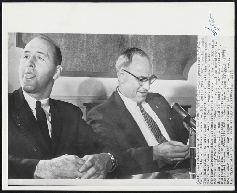 Sachs Gets Told-- Irrespressible Eddie Sachs, left, of Detroit stuck out his tongue yesterday when he heard Tom Binford, U.S. Auto club president, right, tell the press that Sachs had been put on probation for a year, forbidden to make "any further irresponsible statements" about officiating in the 500-mile Memorial Day race. Under the probation, Sachs will be permitted to drive in USAC races if he can hold his tongue. He was called in, Binford said, for questioning USAC officials' integrity. Sachs Contended winner Parnelli Jones should have been flagged off the track when Jones' car began throwing oil late in t he race.