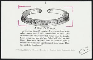 A Slave's Collar. A runaway slave, if recaptured, was sometimes compelled to wear a metal collar riveted about his neck. One of these collars, still preserved at Rome, bears the inscription: Servus sum dom(i)ni mei Scholastici v(iri) sp(ectabilis). Tene me ne fugiam de domo. - "I am the slave of my master Scholasticus, a gentleman of importance. Hold me, lest I flee from home."