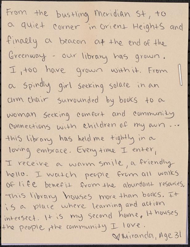 From the bustling Meridian St, to a quiet corner in Orient Heights and finally a beacon at the end of the Greenway - our library has grown. I, too have grown with it. From a spindly girl seeking solace in an arm chair surrounded by books to a woman seeking comfort and community connections with children of my own... this library has held me tightly in a loving embrace. Every time I enter, I receive a warm smile, a friendly hello. I watch people from all walks of life benefit from the abundant resources. This library houses more than books. It is a place where learning and action intersect. It is my second home. It houses the people, the community I love.