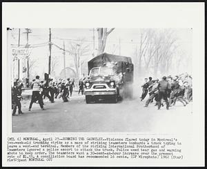 Running the Gauntlet -- Violence flared today in Montreal's two-week-old trucking strike as a mass of striking teamsters bombards a truck trying to leave a west-end terminal. Members of the striking International Brotherhood of Teamsters ignored a police escort to attack the truck. Police used tear gas and warning shots to keep order. The teamsters want a 30-cent-an-hour increase over the present rate of $1.55. A conciliation board has recommended 16 cents.