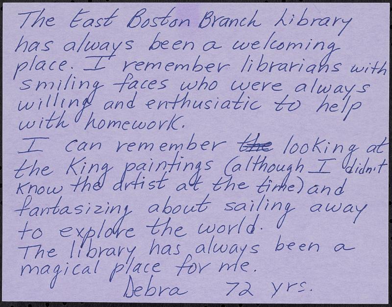 The East Boston Branch Library has always been a welcoming place. I remember librarians with smiling faces who were always willing and enthusiastic to help with homework. I can remember looking at the King paintings (although I didn't know the artist at the time) and fantasizing about sailing away to explore the world. The library has always been a magical place for me.