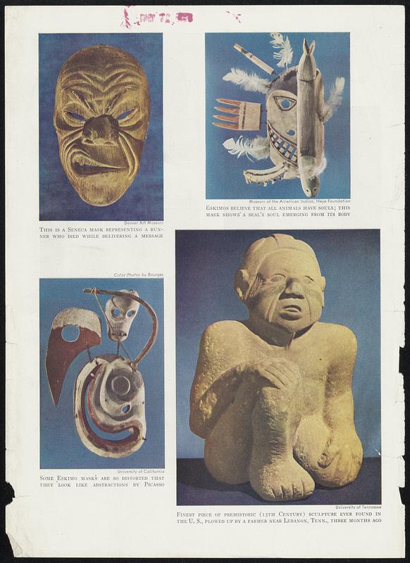 This is a Seneca mask representing a runner who died while delivering a message. Some Eskimo masks are so distorted that they look like abstractions by Picasso. Eskimos believe that all animals have souls; this mask shows a seal's soul emerging from its body. Finest piece of prehistoric (15th Century) sculpture ever found in the U. S., plowed up by a farmer near Lebanon, Tenn., three months ago