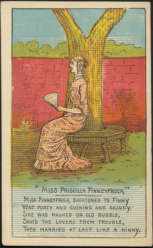 "Miss Priscilla Finneyfrock" - Miss Finneyfrock shortened to Finny, was forty and gushing and skinny. She was mashed on old rubble, saved the lovers from trouble, then married at last like a ninny.