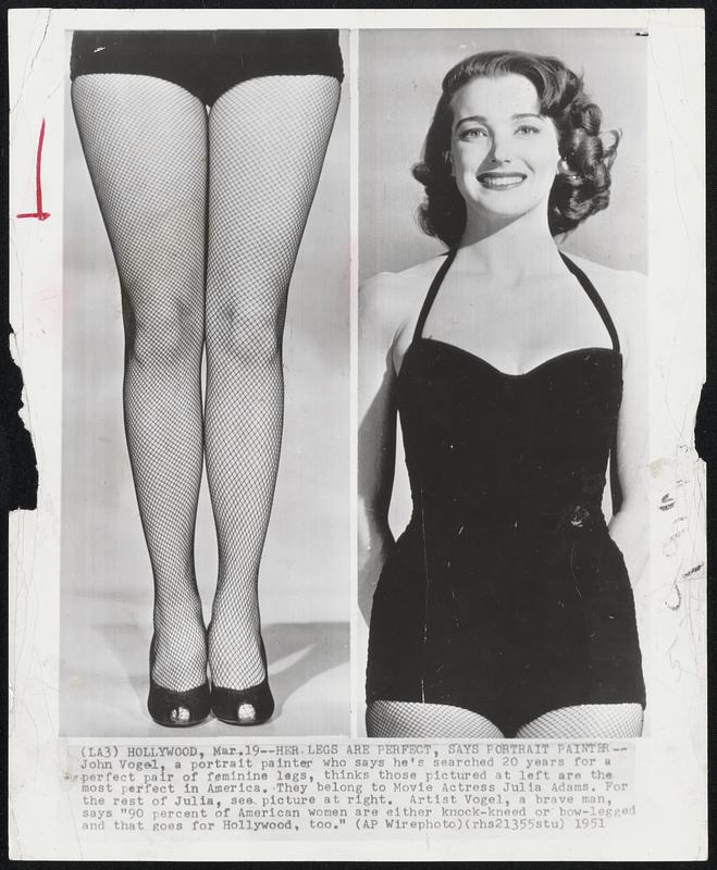 Her Legs Are Perfect, Says Portrait Painter--John Vogel, a portrait painter who says he's searched 20 years for a perfect pair of feminine legs, thinks those pictured at left are the most perfect in America. They belong to Movie Actress Julia Adams. For the rest of Julia, see picture at right. Artist Vogel, a brave man, says "90 percent of American women are either knock-kneed or bow-legged and that goes for Hollywood, too."