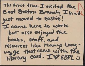 The first time I visited the East Boston Branch, I had just moved to Eastie! I came here to work bu also enjoyed the books, staff, and resouces like Mango Language that came with the library card. I [heart] EBPL [smiley face]