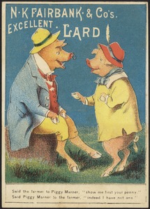 N. K. Fairbank & Co.'s excellent lard - said the farmer to Piggy Marner, "show me first  your penny." Said Piggy Marner to the farmer, "indeed I have not any."