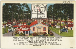 Lowe's Camp, west of Haines Road, 5380 28th Street, North over 100 cottages -- $12.00 and up per month one block from city bus line -- 3 1/2 miles from main post office. Lowe's St. Petersburg Camp Grounds, C.O. Lowe, manager tel. 44515, St. Petersburg, Florida
