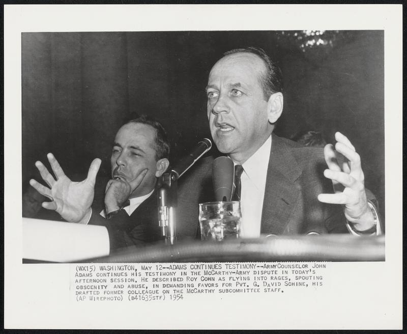 Adams Continues Testimony - Army Counselor, John Adams continues his testimony in the McCarthy-Army dispute in today's afternoon session. He described Roy Cohn as flying into Rages, spouting obscenity and abuse, in demanding favors for Pvt. G. David Schine, his drafted former colleague on the McCarthy subcommittee staff.