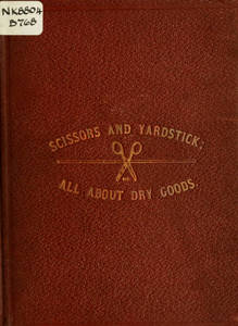 Scissors and yardstick, or, all about dry goods : a complete manual, giving a detailed description of each article included in the several departments, together with upholstery and house-furnishing goods ; also, a list of all the principal dry goods manufacturing cities and towns of the world
